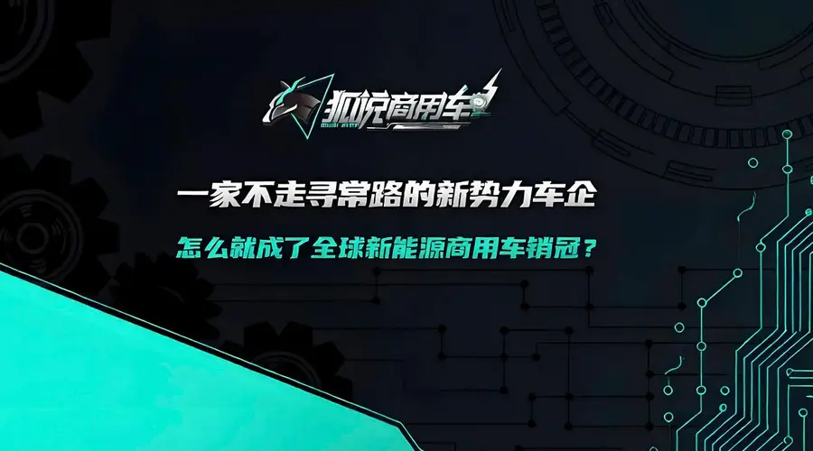 狐说商用车09期 | 一家不走寻常路的新势力车企 怎么就成了全球新能源商用车销冠?